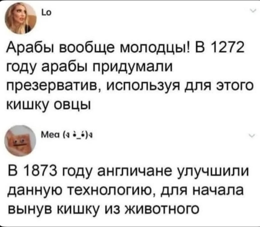 Lo Арабы вообще молодцы! В 1272 году арабы придумали презерватив, используя для этого кишку овцы Mea (a &bull;_&bull;)&bull; В 1873 году англичане улучшили данную технологию, для начала вынув кишку из животного