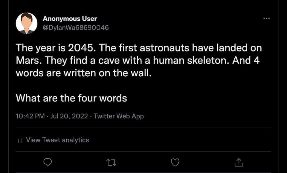 Anonymous User @DylanWa68690046 The year is 2045. The first astronauts have landed on Mars. They find a cave with a human skeleton. And 4 words are written on the wall. What are the four words 10:42 PM - Jul 20, 2022 &bull; Twitter Web App Ill View Tweet analytics