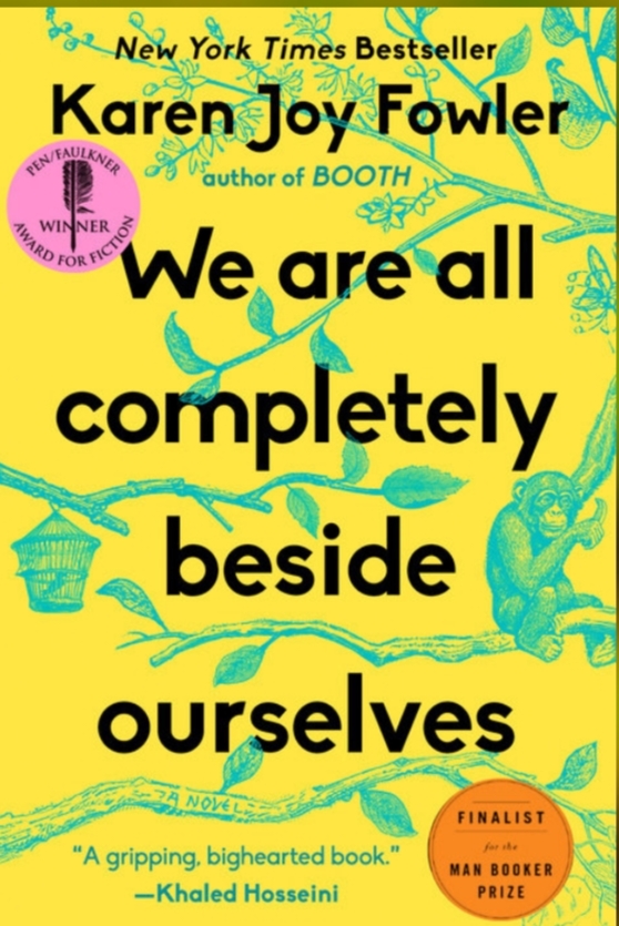 New York Times Bestseller Karen Joy Fowler SUESTNER author of BOOTH WIN We are all completely beside ourselves NOVE "A gripping, bighearted book." &mdash;Khaled Hosseini FINALIST far she MAN BOOKER PRIZE