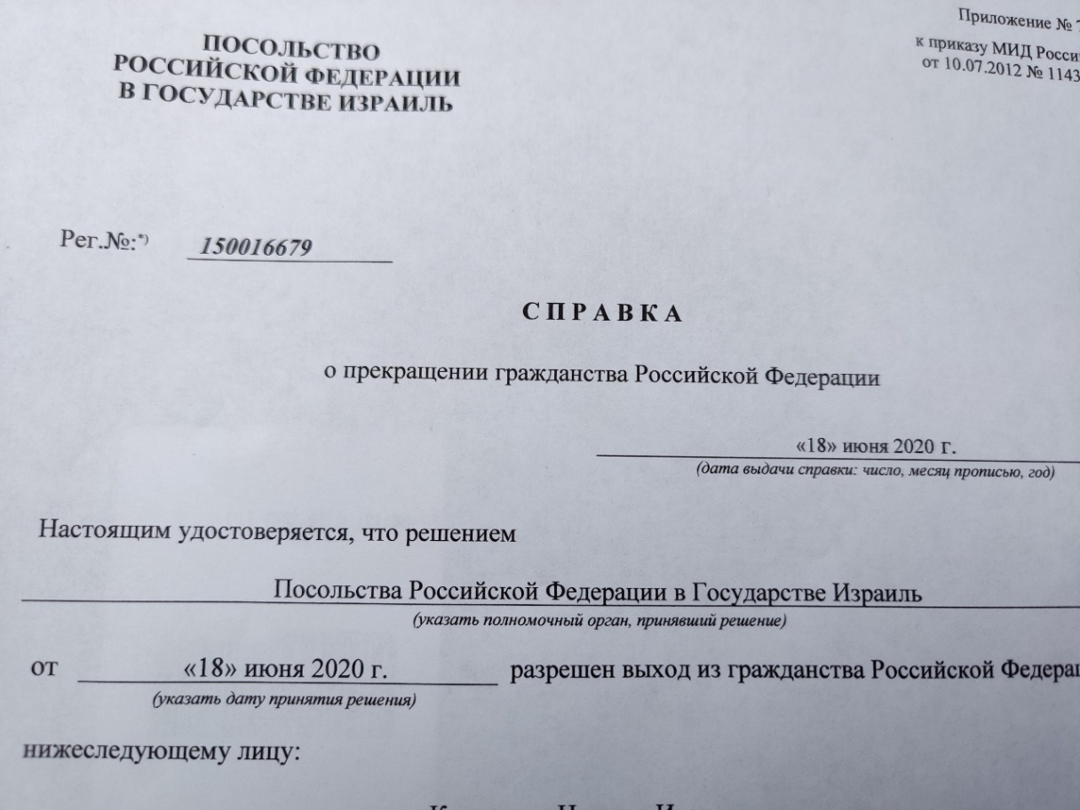 пОСольСтВо РОССИЙСКОЙ ФЕДЕРАЦИИ В ГОСУДАРСТВЕ ИЗРАИЛЬ Приложение N&ordm;* к приказу МИД Росси OT 10.07.2012 N&ordm; 1143 Per.N&ordm;:* 150016679 СПРАВКА о прекращении гражданства Российской Федерации &laquo;18&raquo; июня 2020 г. (дата выдачи справки: число, месяц прописью, год) Настоящим удостоверяется, что решением Посольства Российской Федерации в Государстве Израиль (указать полномочный орган, принявший решение) разрешен выход из гражданства Российской Федера &laquo;18&raquo; июня 2020 г. (указать дату принятия решения) нижеследующему лицу: